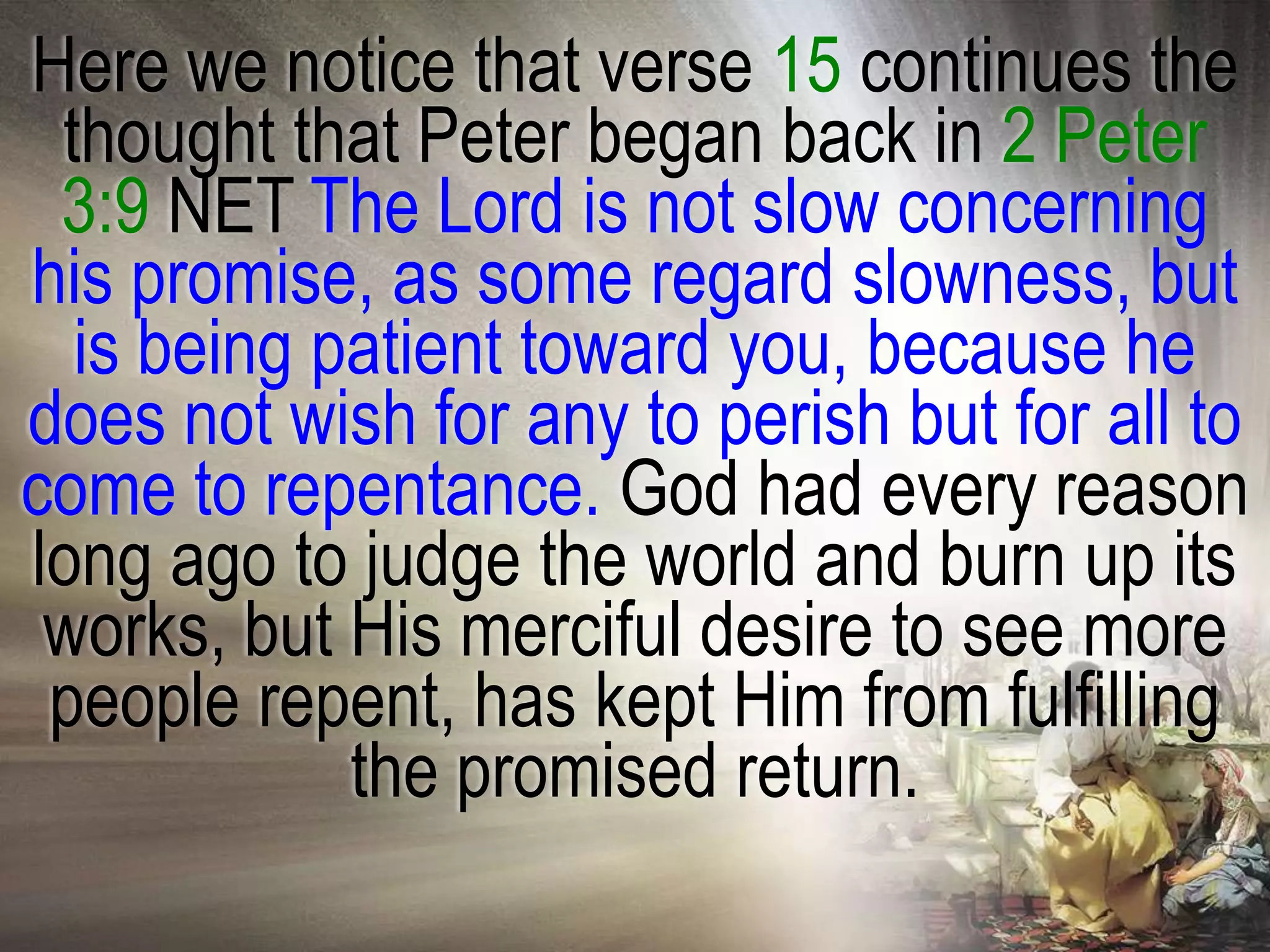 Here we notice that verse 15 continues the
 thought that Peter began back in 2 Peter
 3:9 NET The Lord is not slow concerning
his promise, as some regard slowness, but
  is being patient toward you, because he
does not wish for any to perish but for all to
come to repentance. God had every reason
long ago to judge the world and burn up its
 works, but His merciful desire to see more
 people repent, has kept Him from fulfilling
            the promised return.
 