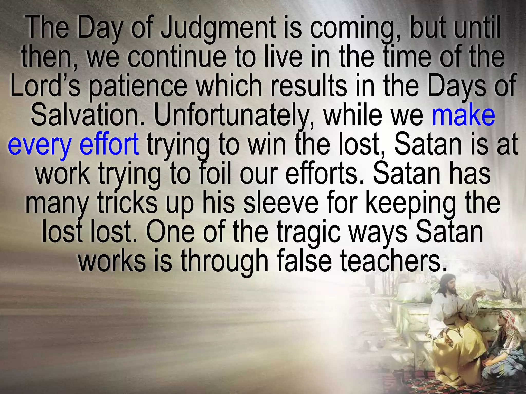 The Day of Judgment is coming, but until
 then, we continue to live in the time of the
Lord‘s patience which results in the Days of
  Salvation. Unfortunately, while we make
every effort trying to win the lost, Satan is at
   work trying to foil our efforts. Satan has
  many tricks up his sleeve for keeping the
   lost lost. One of the tragic ways Satan
      works is through false teachers.
 