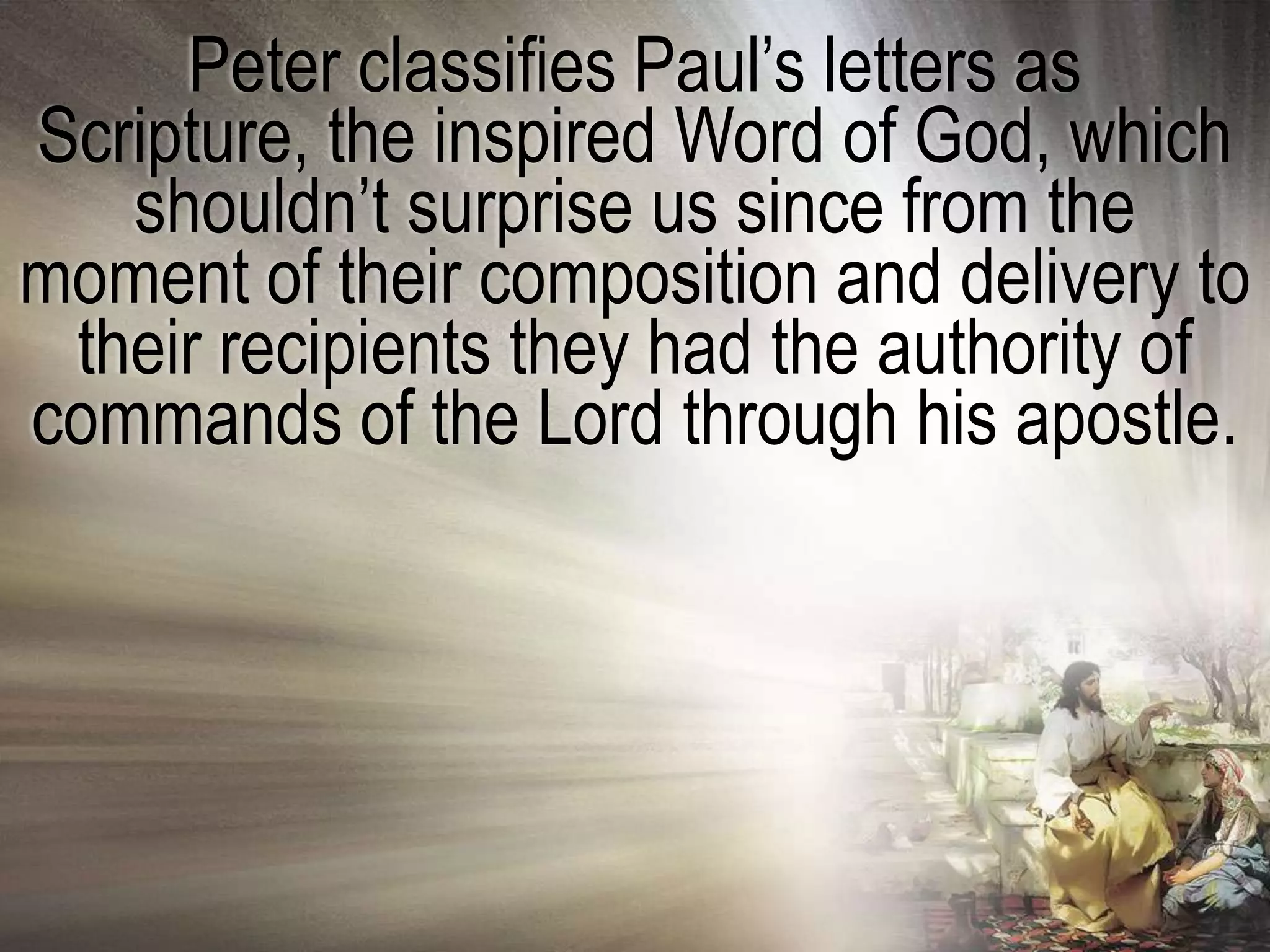 Peter classifies Paul‘s letters as
Scripture, the inspired Word of God, which
   shouldn‘t surprise us since from the
moment of their composition and delivery to
 their recipients they had the authority of
commands of the Lord through his apostle.
 