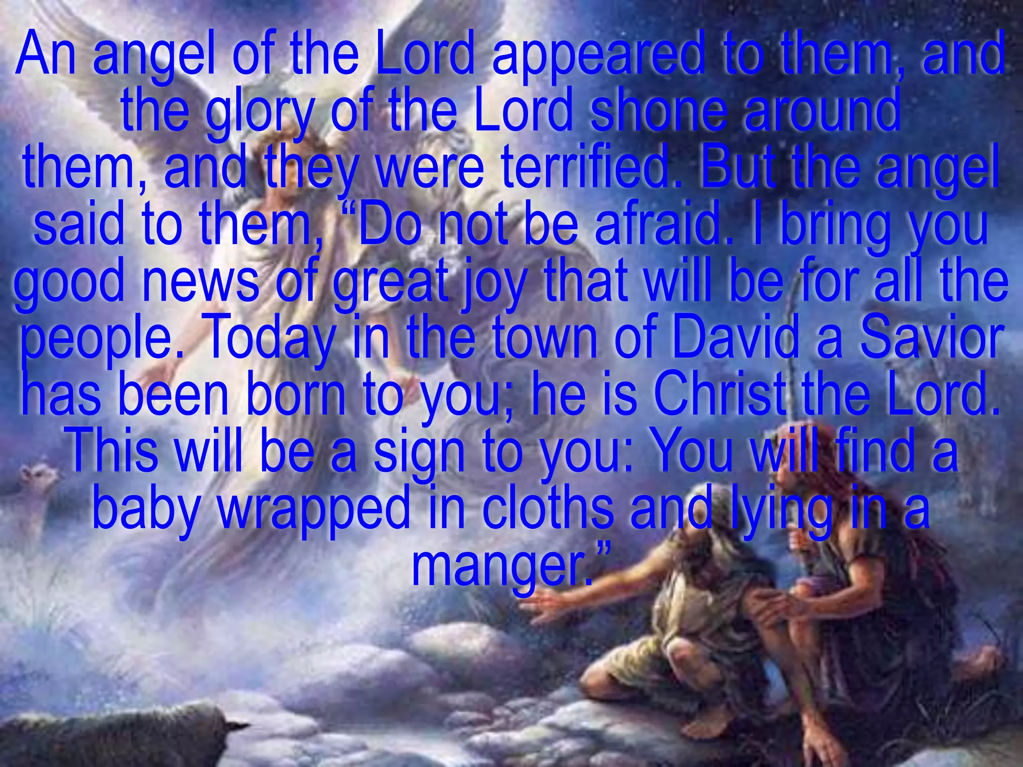 An angel of the Lord appeared to them, and
     the glory of the Lord shone around
them, and they were terrified. But the angel
 said to them, ―Do not be afraid. I bring you
good news of great joy that will be for all the
people. Today in the town of David a Savior
has been born to you; he is Christ the Lord.
  This will be a sign to you: You will find a
   baby wrapped in cloths and lying in a
                   manger.‖
 