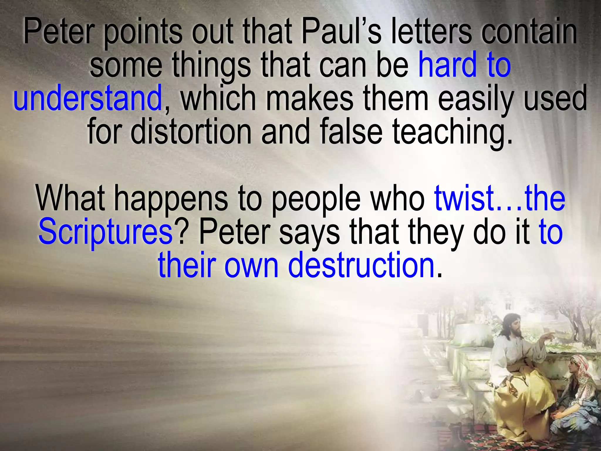Peter points out that Paul‘s letters contain
     some things that can be hard to
understand, which makes them easily used
     for distortion and false teaching.
 What happens to people who twist…the
 Scriptures? Peter says that they do it to
          their own destruction.
 