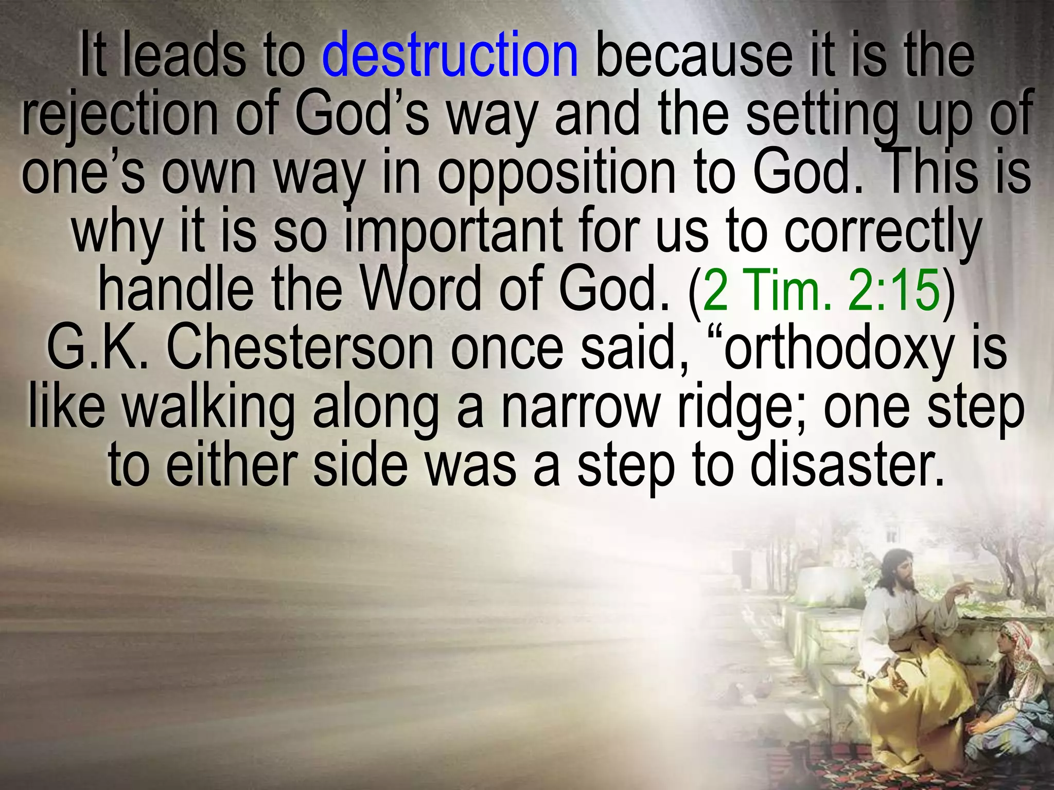 It leads to destruction because it is the
rejection of God‘s way and the setting up of
one‘s own way in opposition to God. This is
   why it is so important for us to correctly
    handle the Word of God. (2 Tim. 2:15)
  G.K. Chesterson once said, ―orthodoxy is
like walking along a narrow ridge; one step
     to either side was a step to disaster.
 