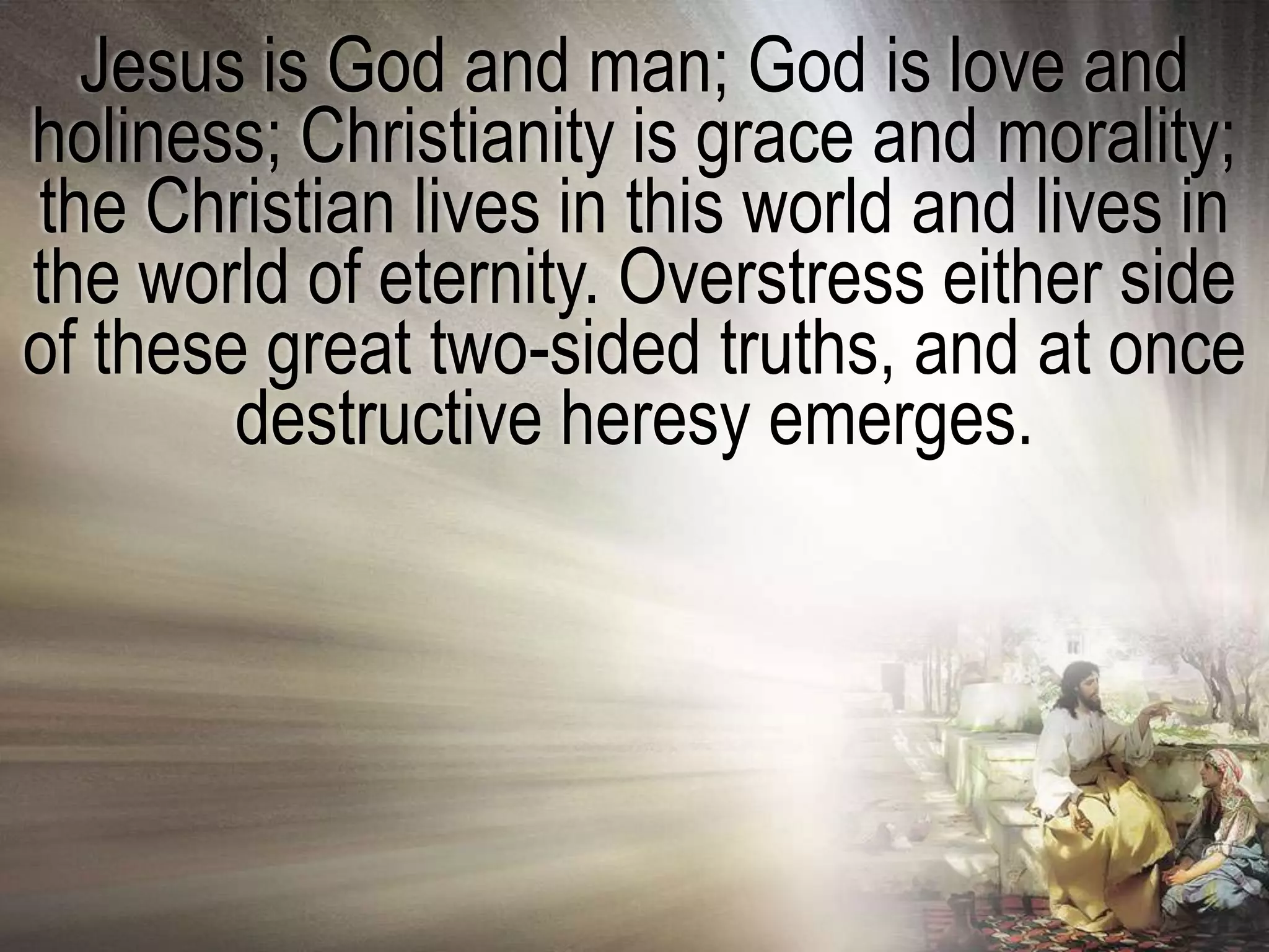 Jesus is God and man; God is love and
holiness; Christianity is grace and morality;
the Christian lives in this world and lives in
the world of eternity. Overstress either side
of these great two-sided truths, and at once
        destructive heresy emerges.
 
