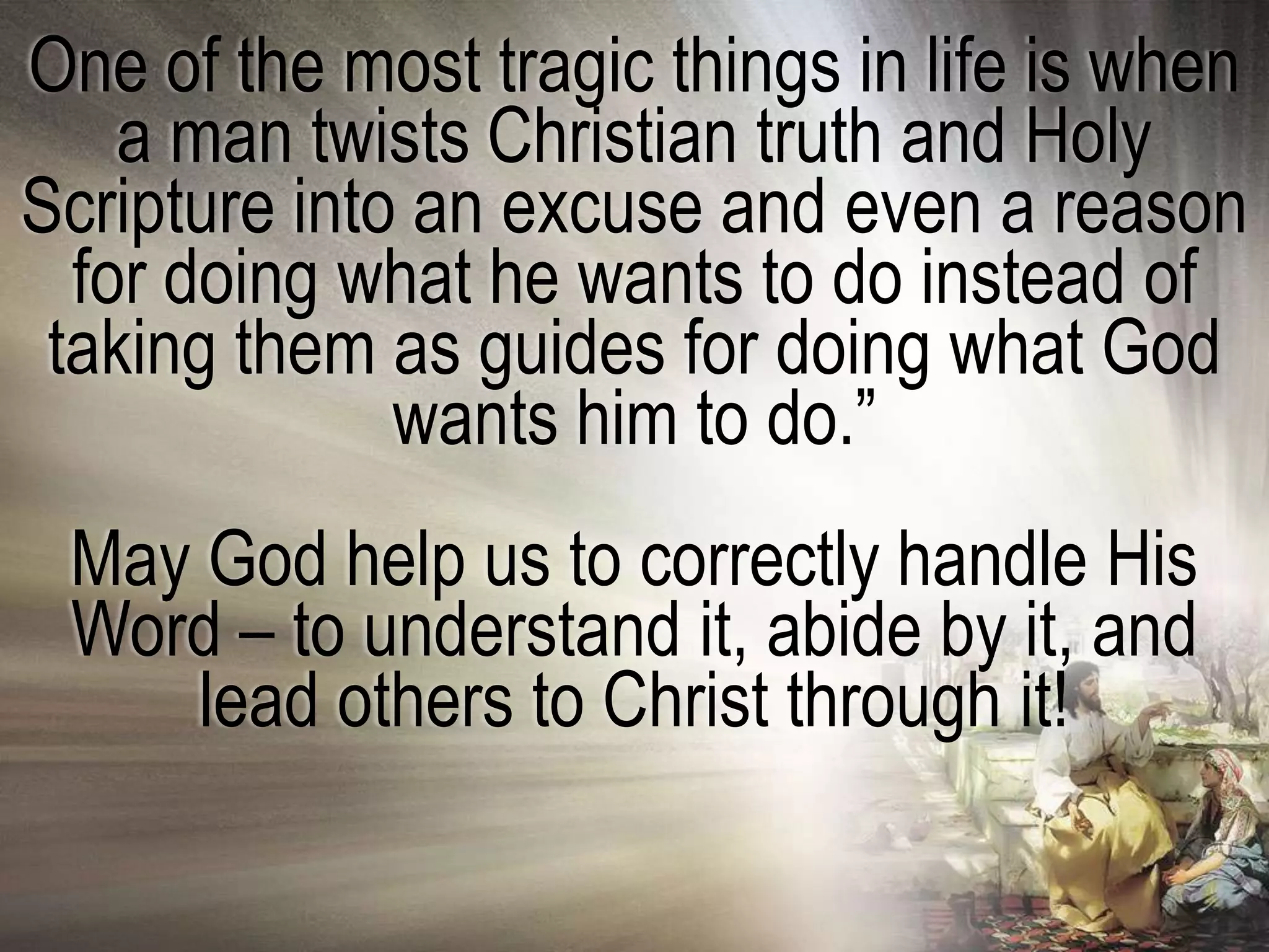 One of the most tragic things in life is when
    a man twists Christian truth and Holy
Scripture into an excuse and even a reason
  for doing what he wants to do instead of
 taking them as guides for doing what God
              wants him to do.‖
 May God help us to correctly handle His
 Word – to understand it, abide by it, and
     lead others to Christ through it!
 