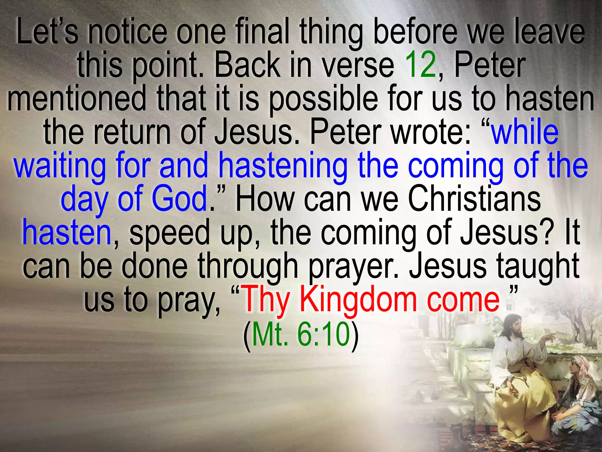 Let‘s notice one final thing before we leave
     this point. Back in verse 12, Peter
mentioned that it is possible for us to hasten
  the return of Jesus. Peter wrote: ―while
waiting for and hastening the coming of the
    day of God.‖ How can we Christians
 hasten, speed up, the coming of Jesus? It
 can be done through prayer. Jesus taught
      us to pray, ―Thy Kingdom come.‖
                  (Mt. 6:10)
 