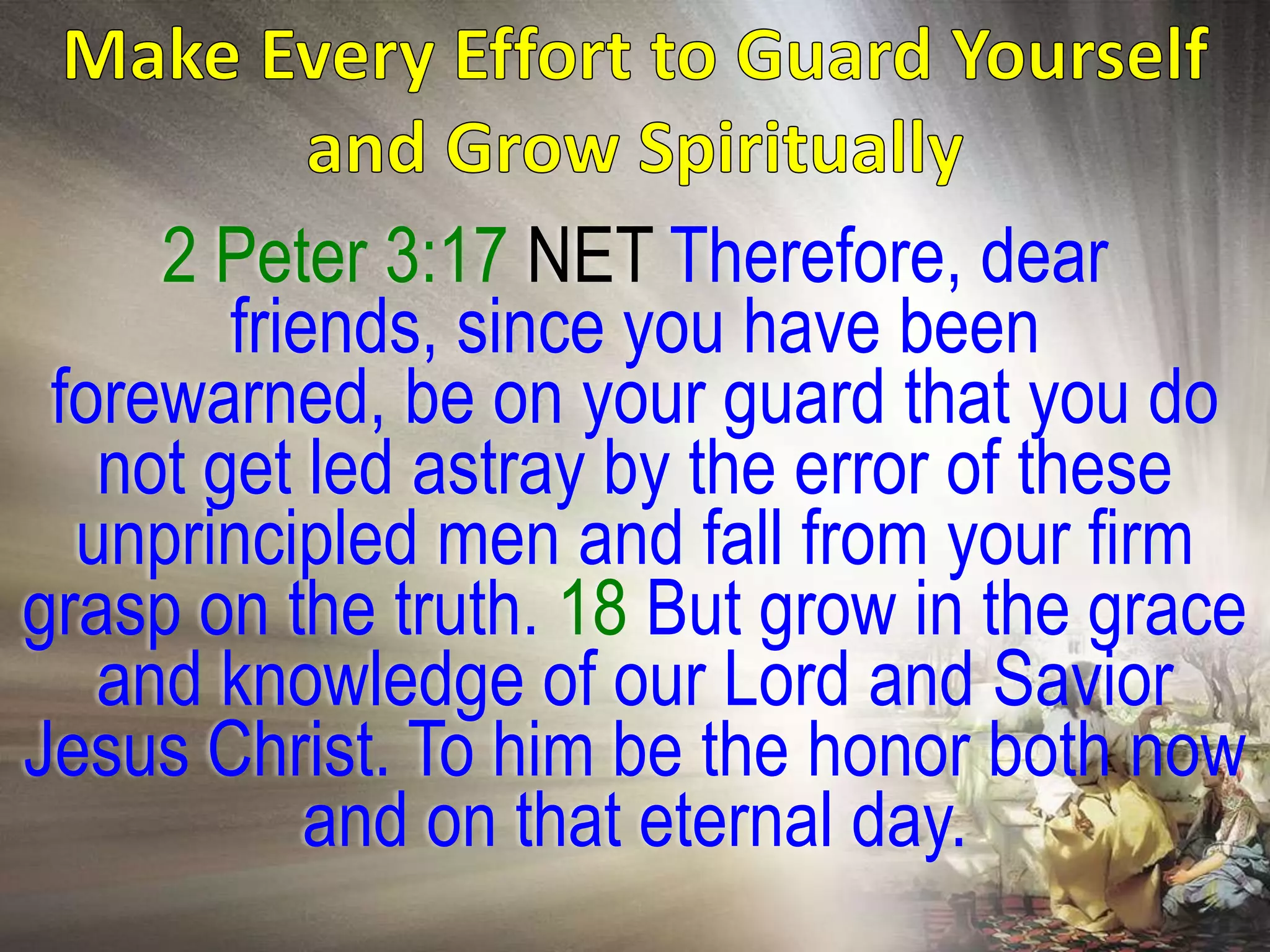 2 Peter 3:17 NET Therefore, dear
        friends, since you have been
 forewarned, be on your guard that you do
   not get led astray by the error of these
  unprincipled men and fall from your firm
grasp on the truth. 18 But grow in the grace
   and knowledge of our Lord and Savior
Jesus Christ. To him be the honor both now
            and on that eternal day.
 