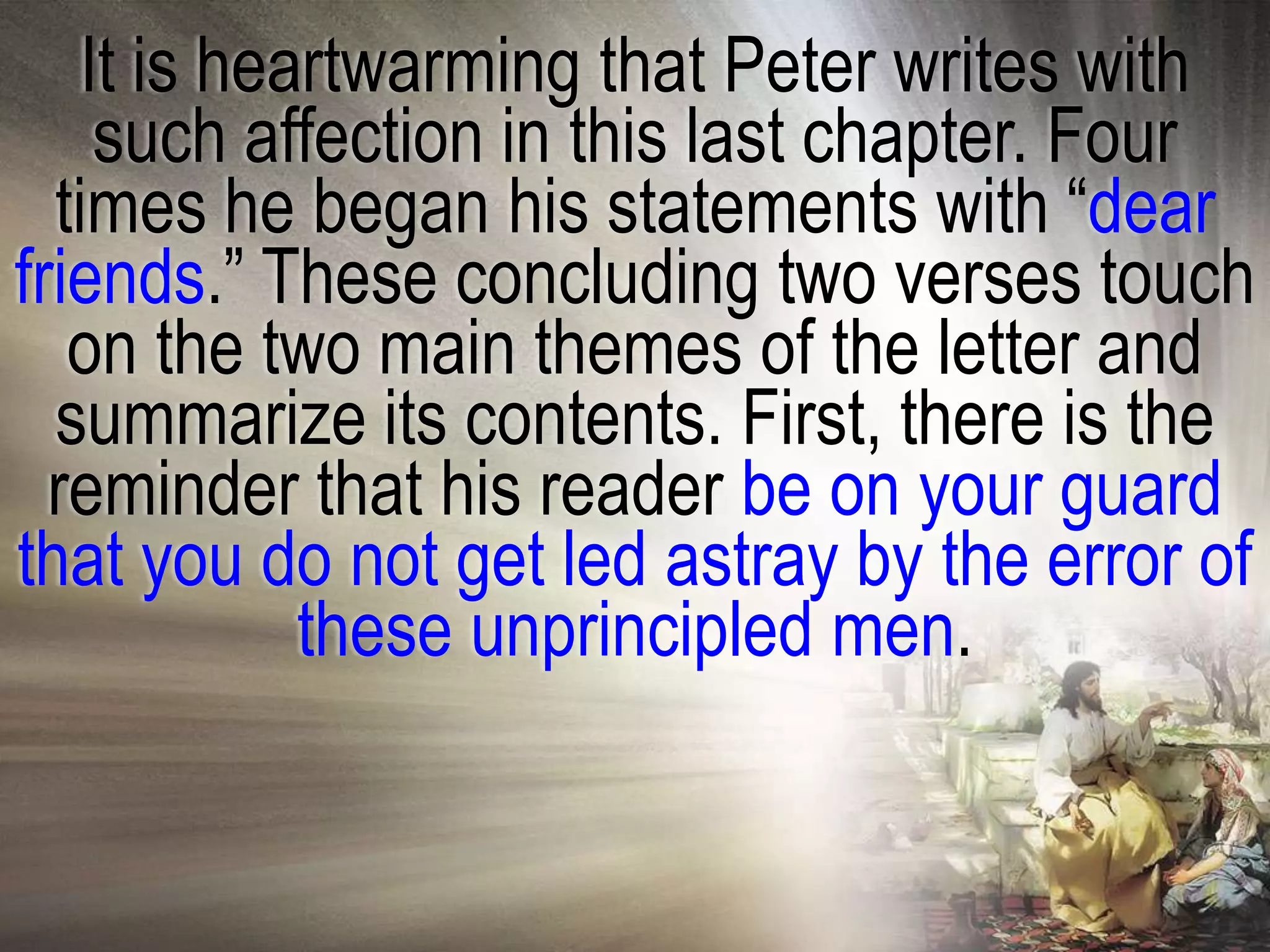 It is heartwarming that Peter writes with
    such affection in this last chapter. Four
  times he began his statements with ―dear
friends.‖ These concluding two verses touch
   on the two main themes of the letter and
  summarize its contents. First, there is the
  reminder that his reader be on your guard
that you do not get led astray by the error of
            these unprincipled men.
 
