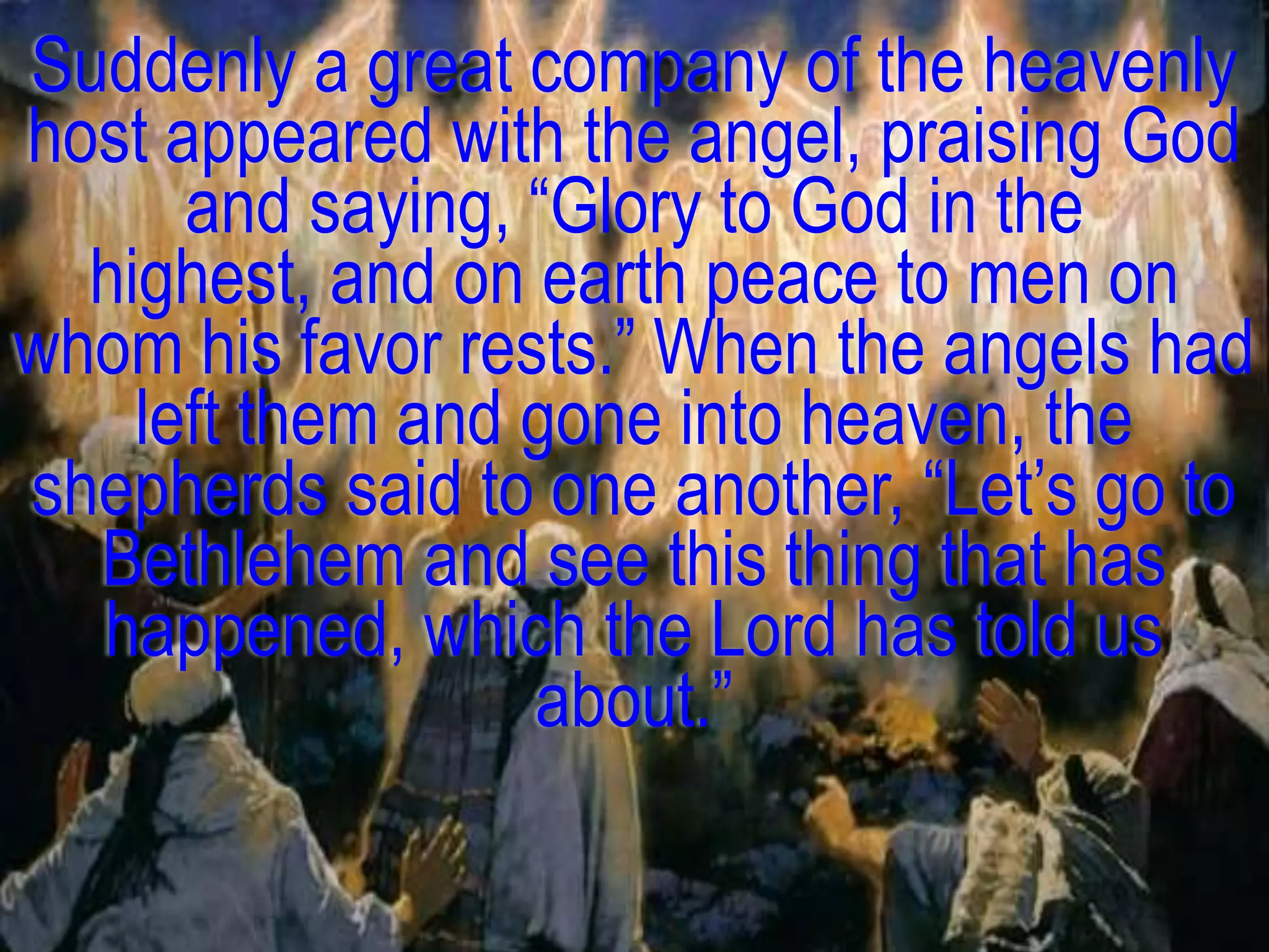 Suddenly a great company of the heavenly
host appeared with the angel, praising God
      and saying, ―Glory to God in the
  highest, and on earth peace to men on
whom his favor rests.‖ When the angels had
    left them and gone into heaven, the
shepherds said to one another, ―Let‘s go to
  Bethlehem and see this thing that has
  happened, which the Lord has told us
                  about.‖
 