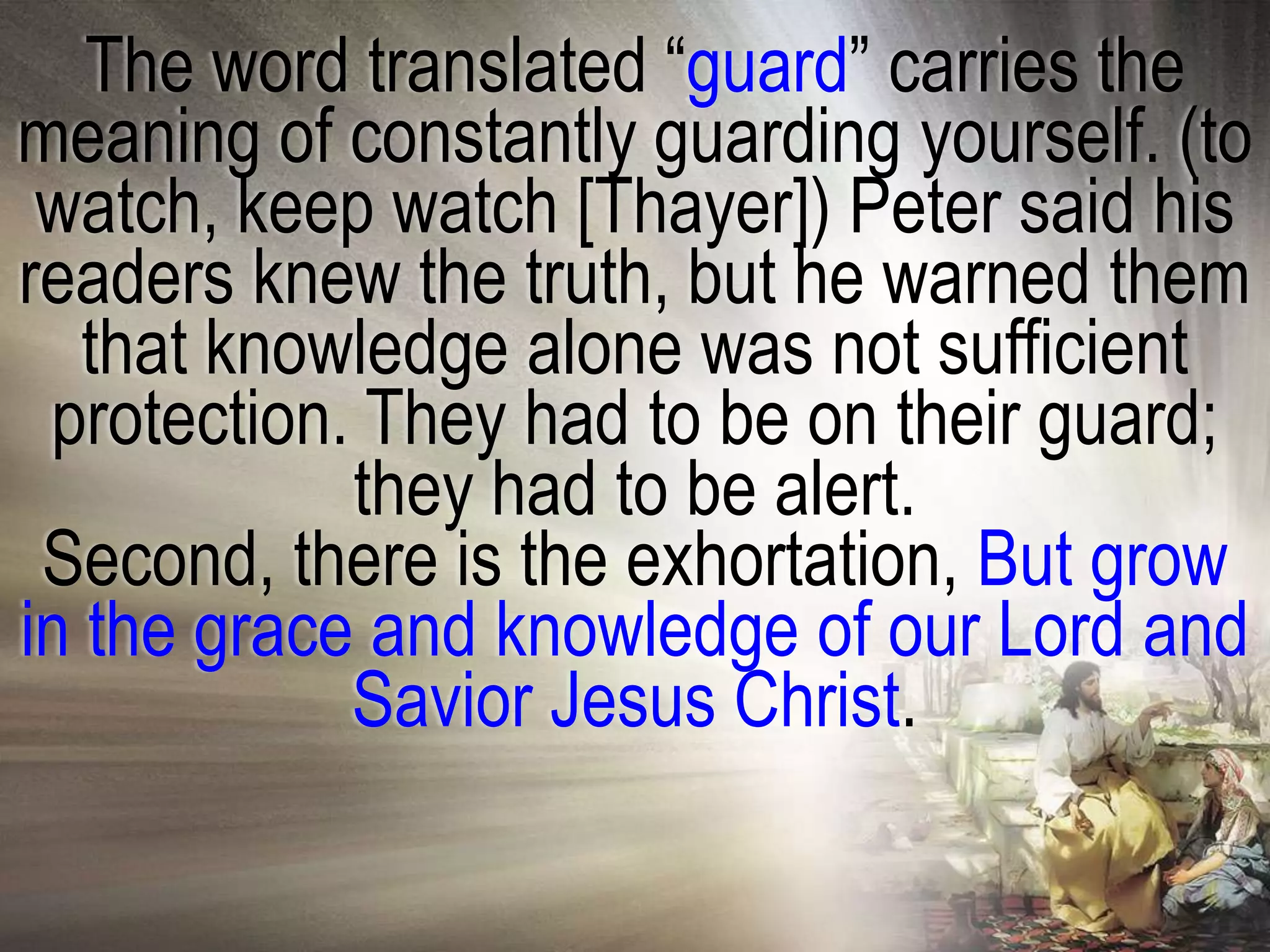 The word translated ―guard‖ carries the
meaning of constantly guarding yourself. (to
 watch, keep watch [Thayer]) Peter said his
readers knew the truth, but he warned them
   that knowledge alone was not sufficient
 protection. They had to be on their guard;
            they had to be alert.
 Second, there is the exhortation, But grow
in the grace and knowledge of our Lord and
            Savior Jesus Christ.
 