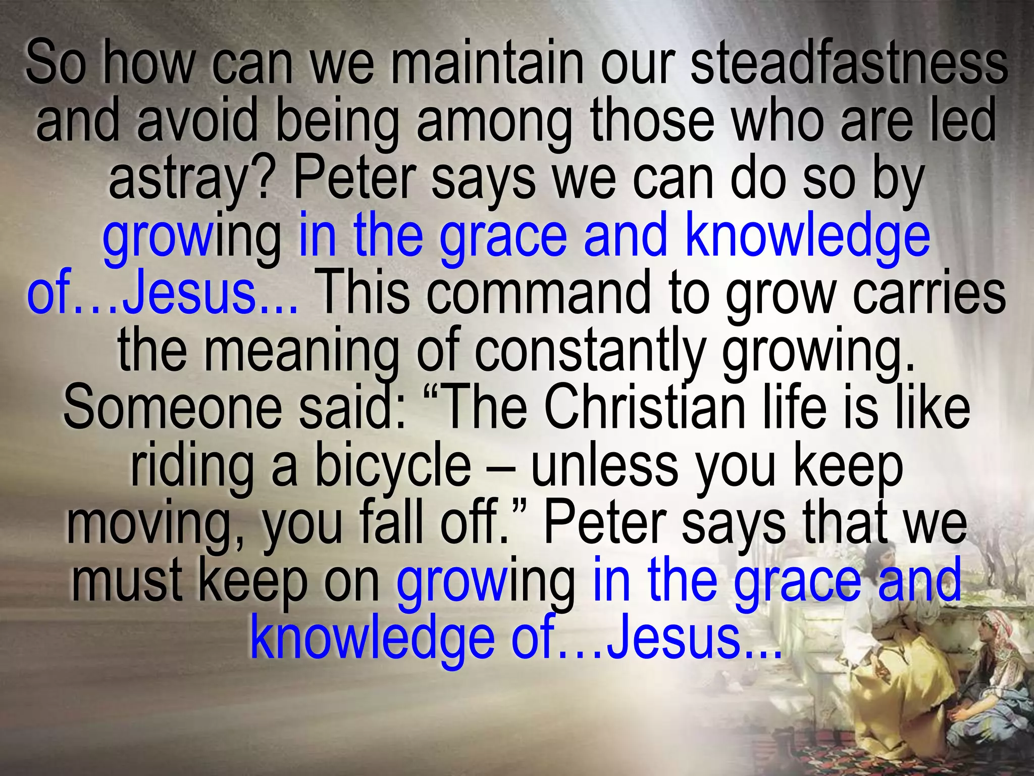 So how can we maintain our steadfastness
and avoid being among those who are led
   astray? Peter says we can do so by
   growing in the grace and knowledge
of…Jesus... This command to grow carries
    the meaning of constantly growing.
 Someone said: ―The Christian life is like
     riding a bicycle – unless you keep
  moving, you fall off.‖ Peter says that we
  must keep on growing in the grace and
           knowledge of…Jesus...
 