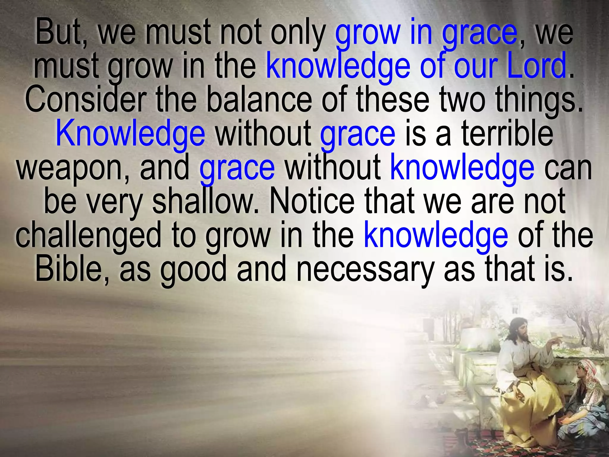 But, we must not only grow in grace, we
 must grow in the knowledge of our Lord.
 Consider the balance of these two things.
   Knowledge without grace is a terrible
weapon, and grace without knowledge can
  be very shallow. Notice that we are not
challenged to grow in the knowledge of the
 Bible, as good and necessary as that is.
 