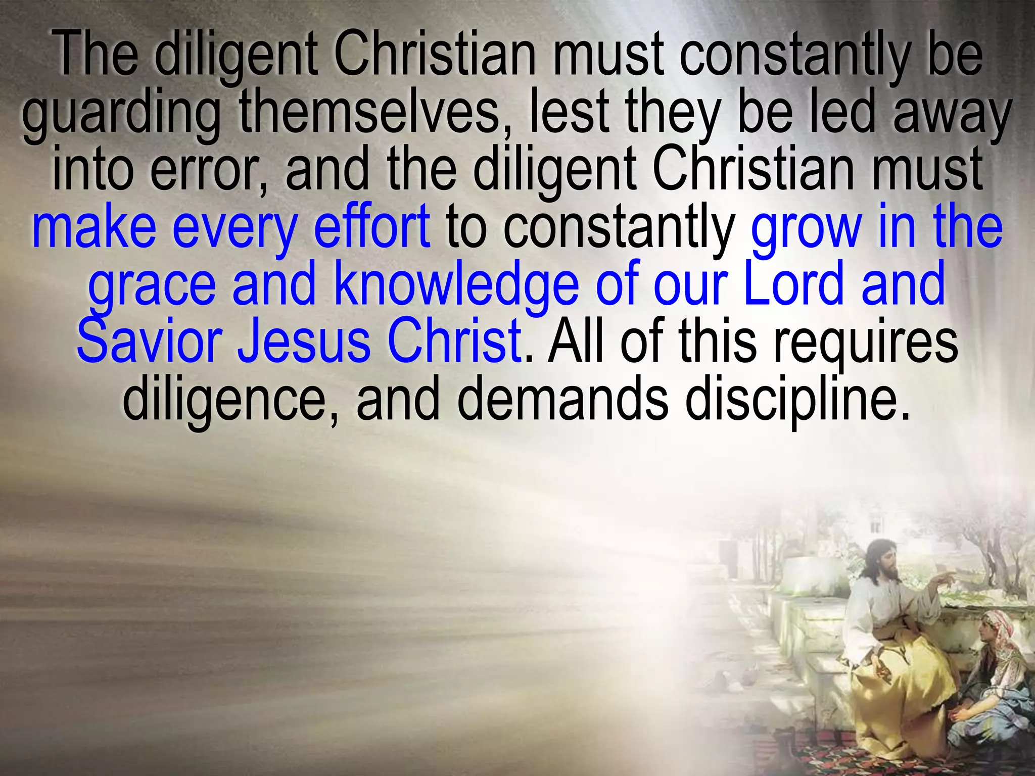 The diligent Christian must constantly be
guarding themselves, lest they be led away
 into error, and the diligent Christian must
make every effort to constantly grow in the
   grace and knowledge of our Lord and
  Savior Jesus Christ. All of this requires
     diligence, and demands discipline.
 