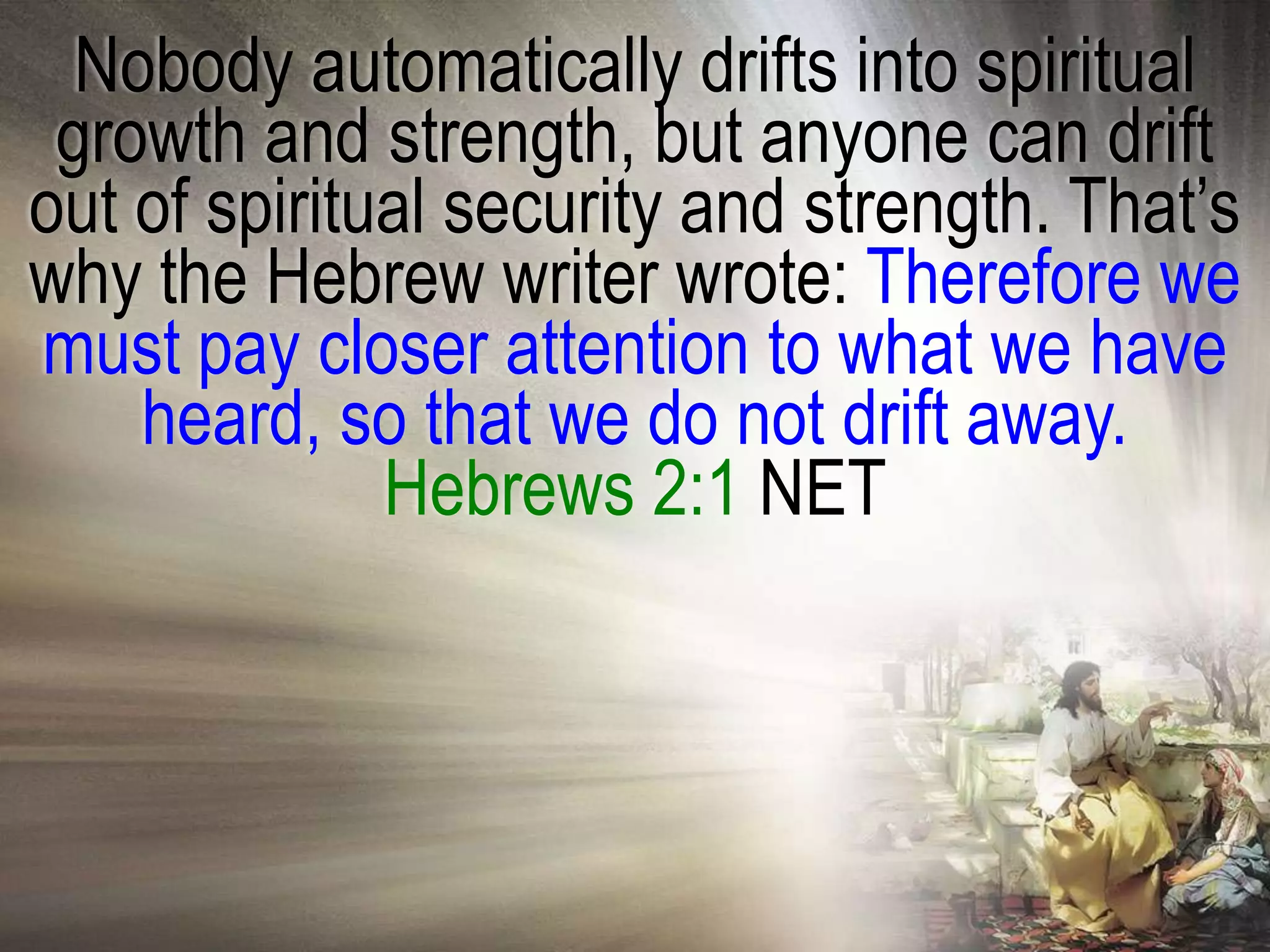 Nobody automatically drifts into spiritual
 growth and strength, but anyone can drift
out of spiritual security and strength. That‘s
why the Hebrew writer wrote: Therefore we
must pay closer attention to what we have
    heard, so that we do not drift away.
              Hebrews 2:1 NET
 