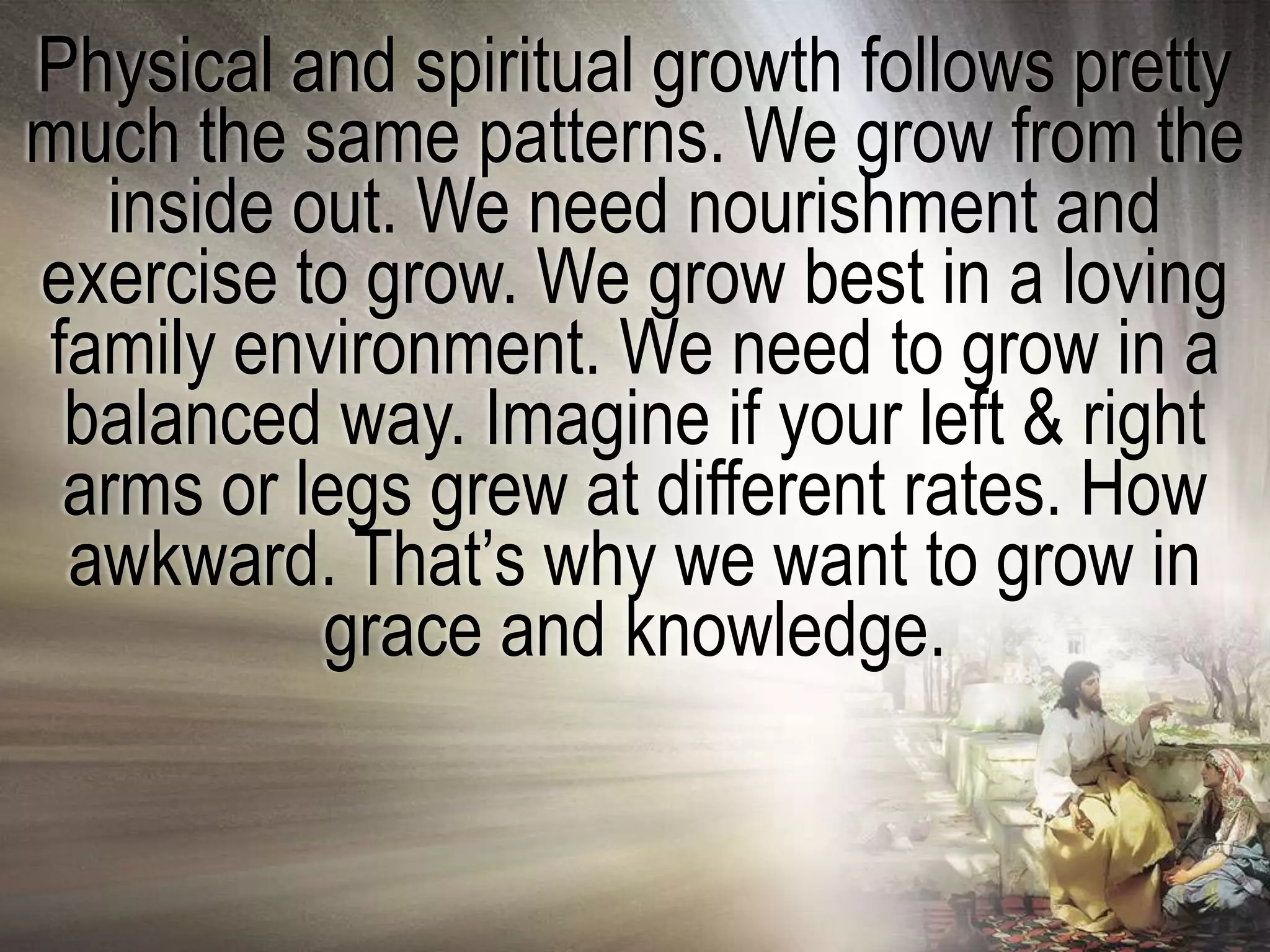 Physical and spiritual growth follows pretty
much the same patterns. We grow from the
  inside out. We need nourishment and
exercise to grow. We grow best in a loving
family environment. We need to grow in a
 balanced way. Imagine if your left & right
 arms or legs grew at different rates. How
 awkward. That‘s why we want to grow in
          grace and knowledge.
 