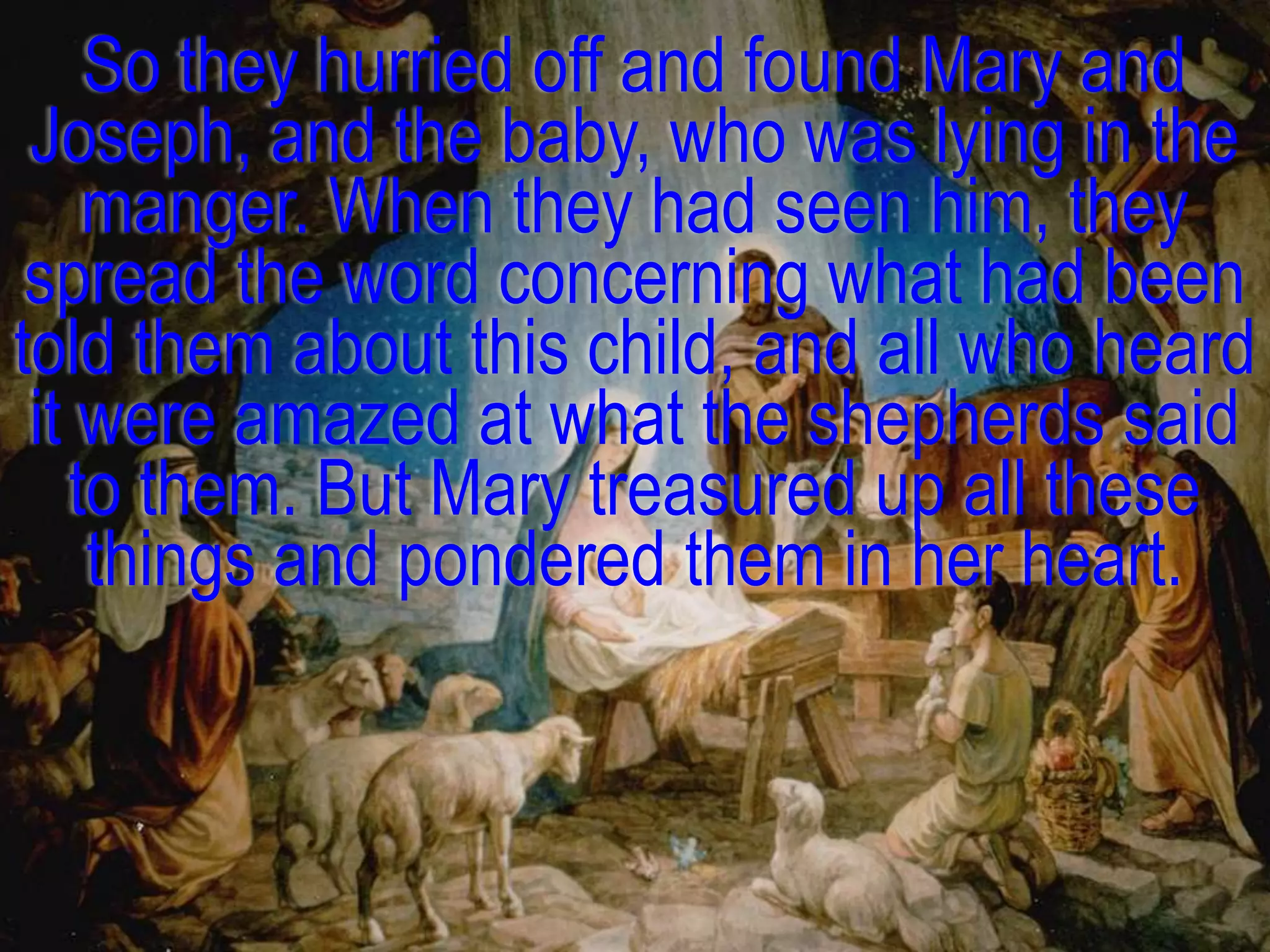 So they hurried off and found Mary and
 Joseph, and the baby, who was lying in the
    manger. When they had seen him, they
 spread the word concerning what had been
told them about this child, and all who heard
 it were amazed at what the shepherds said
   to them. But Mary treasured up all these
    things and pondered them in her heart.
 