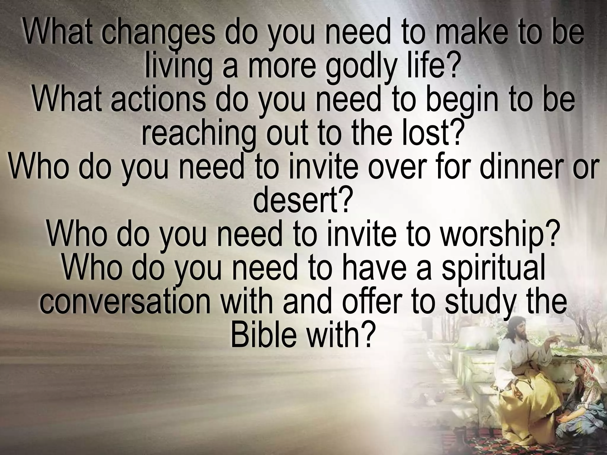 What changes do you need to make to be
         living a more godly life?
 What actions do you need to begin to be
         reaching out to the lost?
Who do you need to invite over for dinner or
                  desert?
  Who do you need to invite to worship?
   Who do you need to have a spiritual
  conversation with and offer to study the
                Bible with?
 