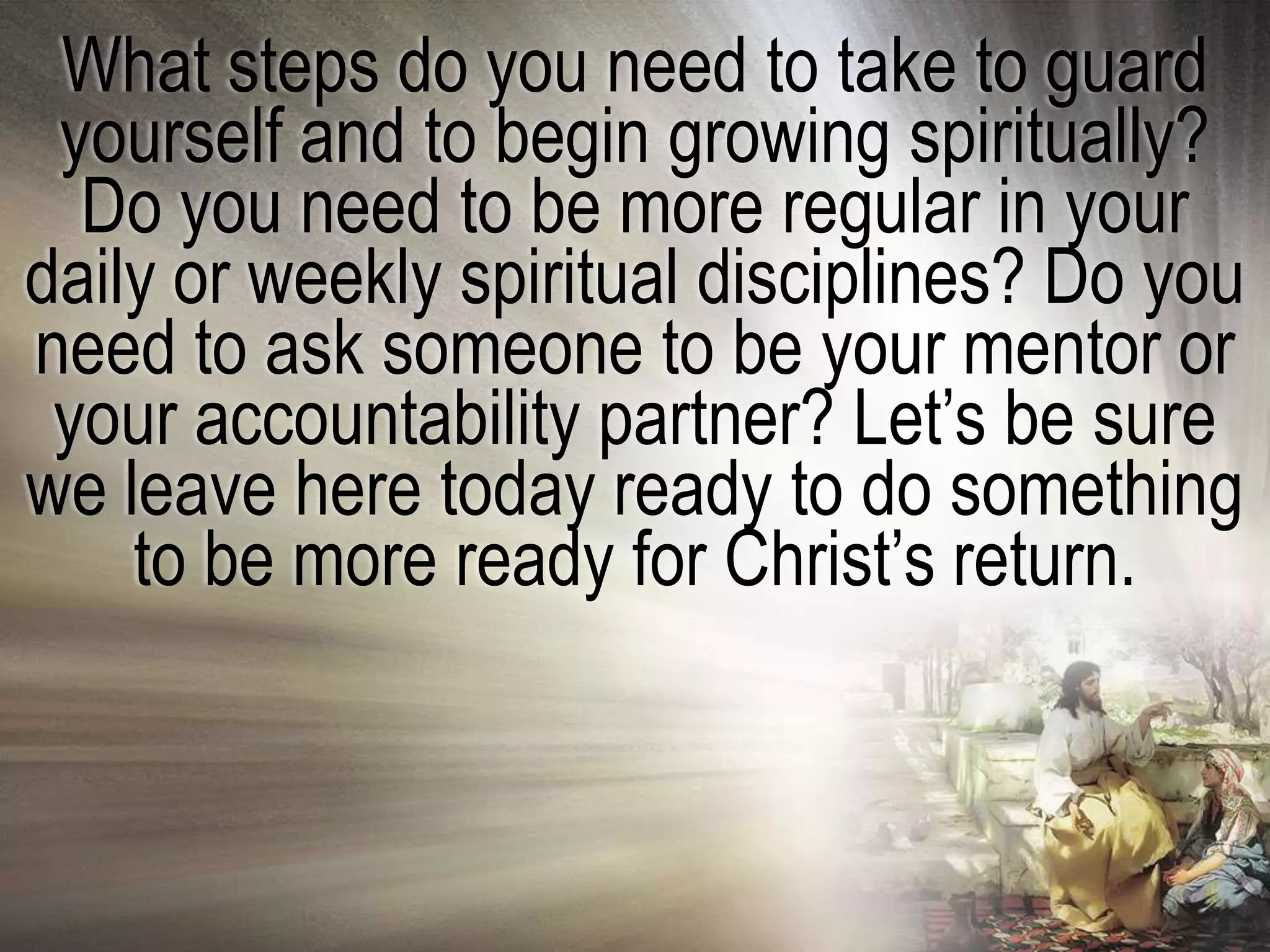 What steps do you need to take to guard
 yourself and to begin growing spiritually?
  Do you need to be more regular in your
daily or weekly spiritual disciplines? Do you
need to ask someone to be your mentor or
 your accountability partner? Let‘s be sure
we leave here today ready to do something
    to be more ready for Christ‘s return.
 