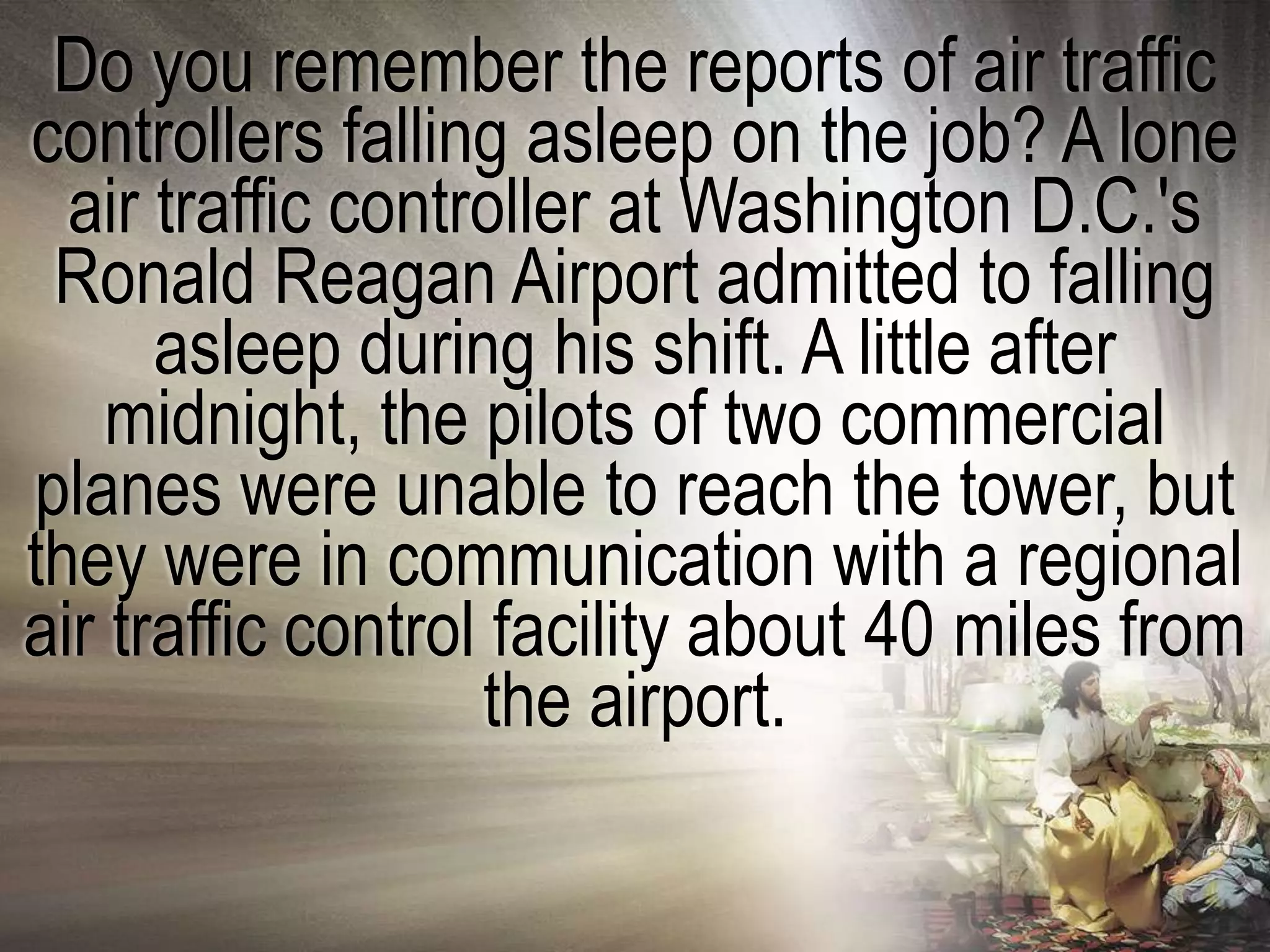 Do you remember the reports of air traffic
controllers falling asleep on the job? A lone
  air traffic controller at Washington D.C.'s
 Ronald Reagan Airport admitted to falling
      asleep during his shift. A little after
    midnight, the pilots of two commercial
planes were unable to reach the tower, but
they were in communication with a regional
air traffic control facility about 40 miles from
                   the airport.
 