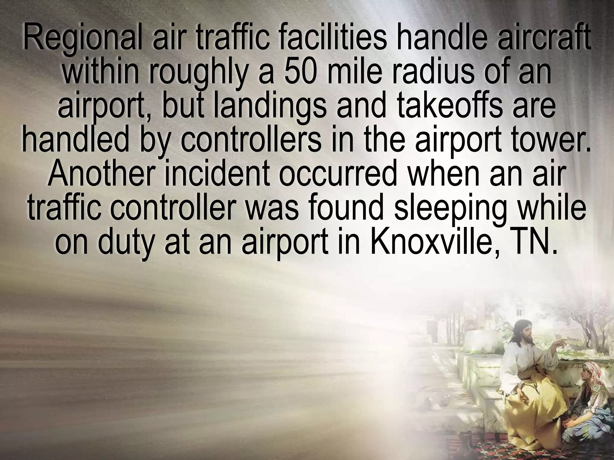 Regional air traffic facilities handle aircraft
   within roughly a 50 mile radius of an
   airport, but landings and takeoffs are
handled by controllers in the airport tower.
  Another incident occurred when an air
traffic controller was found sleeping while
   on duty at an airport in Knoxville, TN.
 