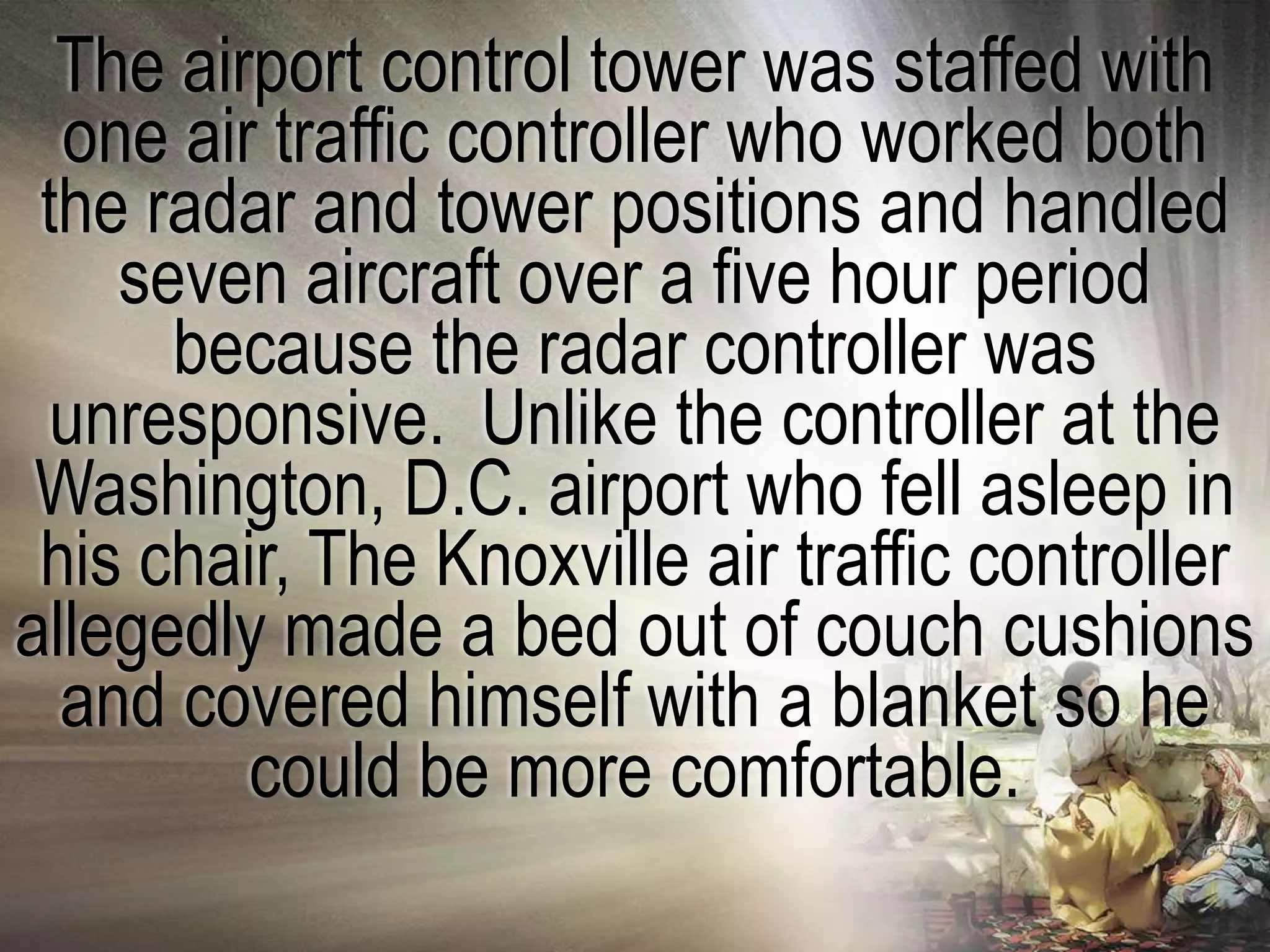 The airport control tower was staffed with
  one air traffic controller who worked both
 the radar and tower positions and handled
    seven aircraft over a five hour period
      because the radar controller was
  unresponsive. Unlike the controller at the
 Washington, D.C. airport who fell asleep in
 his chair, The Knoxville air traffic controller
allegedly made a bed out of couch cushions
  and covered himself with a blanket so he
         could be more comfortable.
 