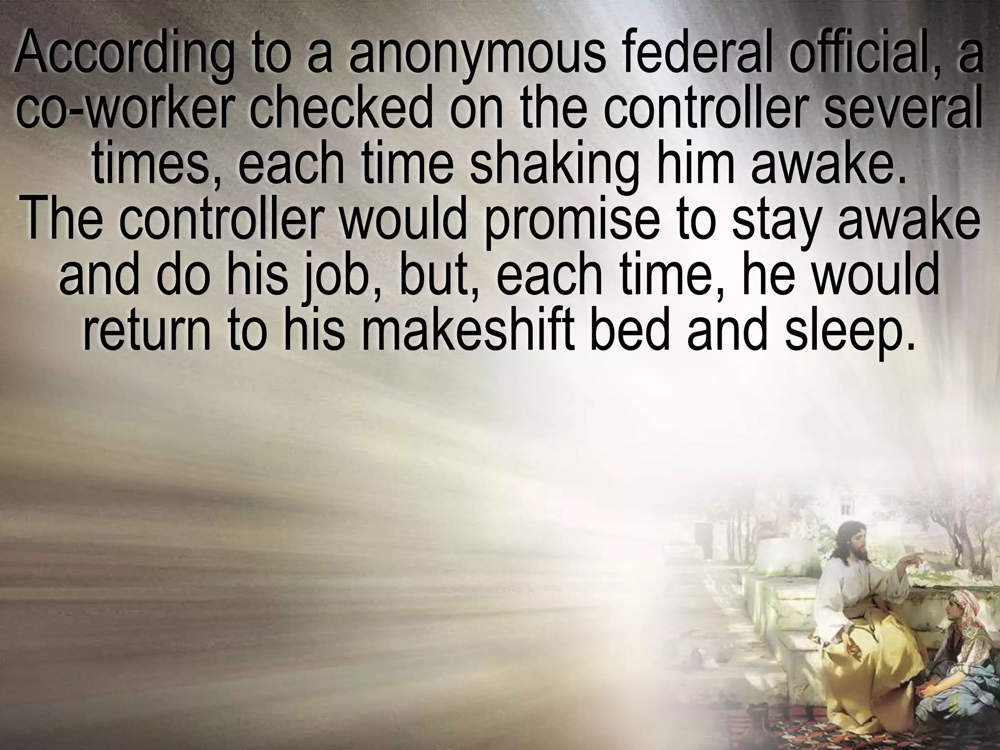 According to a anonymous federal official, a
co-worker checked on the controller several
    times, each time shaking him awake.
The controller would promise to stay awake
  and do his job, but, each time, he would
   return to his makeshift bed and sleep.
 