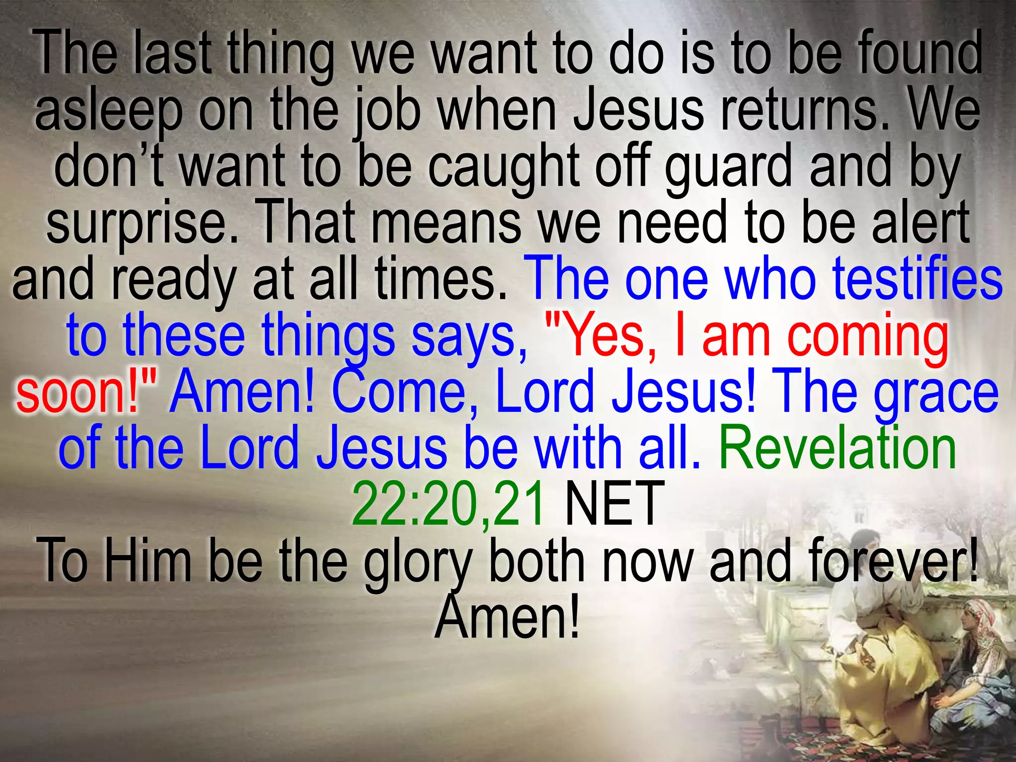 The last thing we want to do is to be found
 asleep on the job when Jesus returns. We
  don‘t want to be caught off guard and by
 surprise. That means we need to be alert
and ready at all times. The one who testifies
  to these things says, "Yes, I am coming
soon!" Amen! Come, Lord Jesus! The grace
  of the Lord Jesus be with all. Revelation
                22:20,21 NET
 To Him be the glory both now and forever!
                    Amen!
 