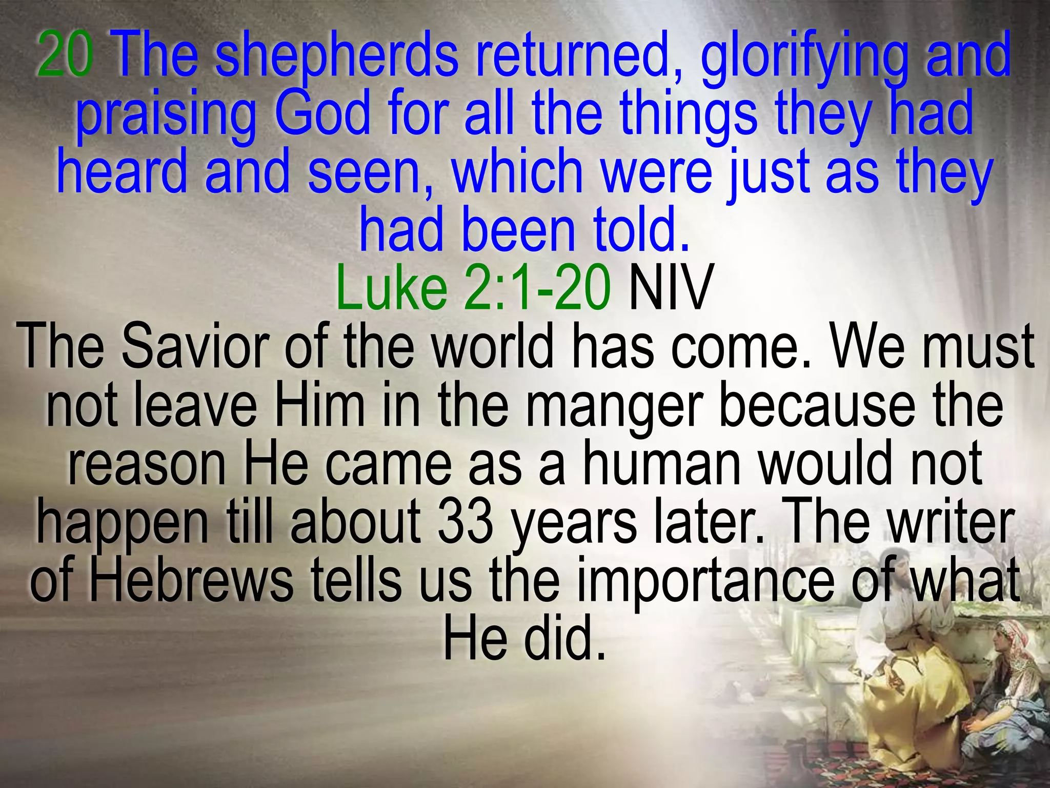 20 The shepherds returned, glorifying and
   praising God for all the things they had
  heard and seen, which were just as they
                had been told.
               Luke 2:1-20 NIV
The Savior of the world has come. We must
 not leave Him in the manger because the
  reason He came as a human would not
 happen till about 33 years later. The writer
of Hebrews tells us the importance of what
                   He did.
 