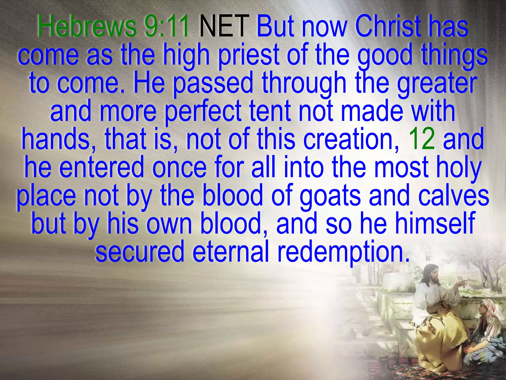 Hebrews 9:11 NET But now Christ has
come as the high priest of the good things
 to come. He passed through the greater
   and more perfect tent not made with
hands, that is, not of this creation, 12 and
 he entered once for all into the most holy
place not by the blood of goats and calves
 but by his own blood, and so he himself
       secured eternal redemption.
 