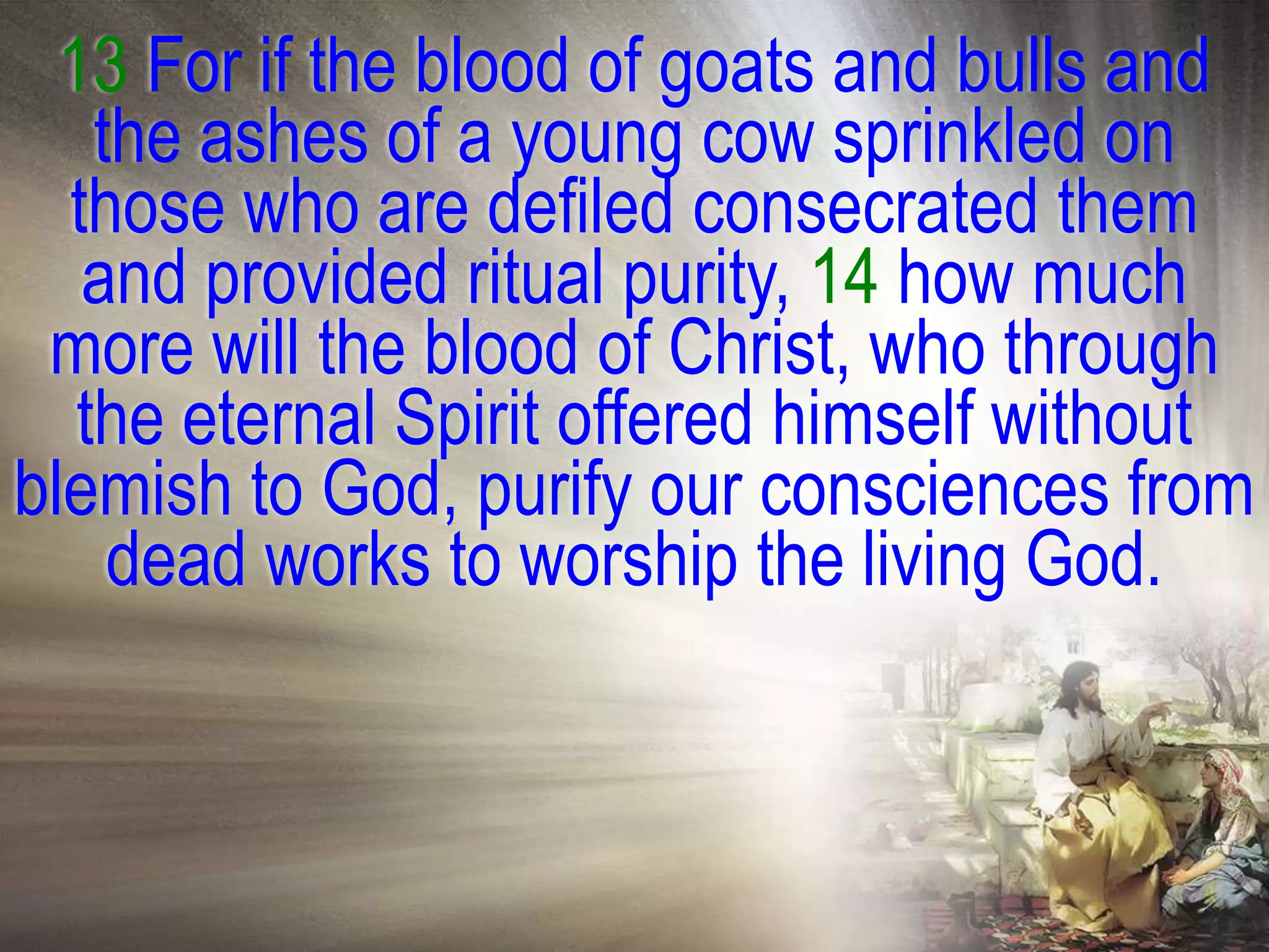 13 For if the blood of goats and bulls and
    the ashes of a young cow sprinkled on
  those who are defiled consecrated them
   and provided ritual purity, 14 how much
 more will the blood of Christ, who through
   the eternal Spirit offered himself without
blemish to God, purify our consciences from
     dead works to worship the living God.
 