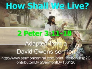 How Shall We Live?


        2 Peter 3:11-18
          Adapted from a
        David Owens sermon
http://www.sermoncentral.com/print_friendly.asp?C
         ontributorID=&SermonID=156120
 