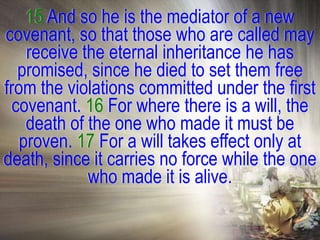 15 And so he is the mediator of a new
covenant, so that those who are called may
    receive the eternal inheritance he has
   promised, since he died to set them free
from the violations committed under the first
  covenant. 16 For where there is a will, the
    death of the one who made it must be
   proven. 17 For a will takes effect only at
death, since it carries no force while the one
             who made it is alive.
 