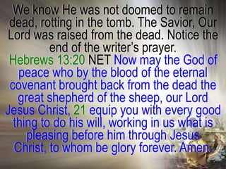 We know He was not doomed to remain
 dead, rotting in the tomb. The Savior, Our
Lord was raised from the dead. Notice the
          end of the writer‘s prayer.
 Hebrews 13:20 NET Now may the God of
   peace who by the blood of the eternal
 covenant brought back from the dead the
   great shepherd of the sheep, our Lord
Jesus Christ, 21 equip you with every good
  thing to do his will, working in us what is
     pleasing before him through Jesus
  Christ, to whom be glory forever. Amen.
 