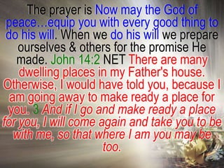 The prayer is Now may the God of
 peace…equip you with every good thing to
 do his will. When we do his will we prepare
    ourselves & others for the promise He
   made. John 14:2 NET There are many
    dwelling places in my Father's house.
Otherwise, I would have told you, because I
  am going away to make ready a place for
 you. 3 And if I go and make ready a place
for you, I will come again and take you to be
   with me, so that where I am you may be
                      too.
 