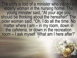 The story is told of a minister who visited an
  elderly woman in the nursing home. The
    young minister said, ―At your age you
should be thinking about the hereafter!‖ The
older woman said, ―Oh, I do all the time. No
 matter where I am – in my room, down in
   the cafeteria, or down in the recreation
room – I ask myself ‗What am I here after?‘
                       ‖
 