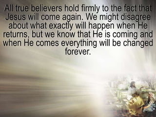 All true believers hold firmly to the fact that
 Jesus will come again. We might disagree
  about what exactly will happen when He
returns, but we know that He is coming and
when He comes everything will be changed
                   forever.
 