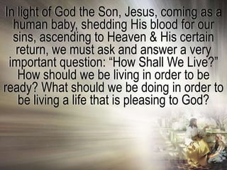 In light of God the Son, Jesus, coming as a
  human baby, shedding His blood for our
  sins, ascending to Heaven & His certain
   return, we must ask and answer a very
 important question: ―How Shall We Live?‖
   How should we be living in order to be
ready? What should we be doing in order to
   be living a life that is pleasing to God?
 