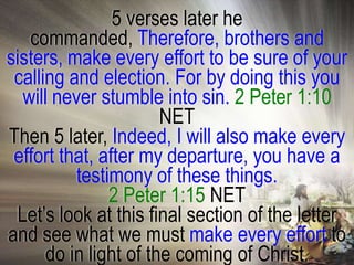5 verses later he
   commanded, Therefore, brothers and
sisters, make every effort to be sure of your
 calling and election. For by doing this you
  will never stumble into sin. 2 Peter 1:10
                       NET
Then 5 later, Indeed, I will also make every
 effort that, after my departure, you have a
          testimony of these things.
               2 Peter 1:15 NET
 Let‘s look at this final section of the letter
and see what we must make every effort to
      do in light of the coming of Christ.
 