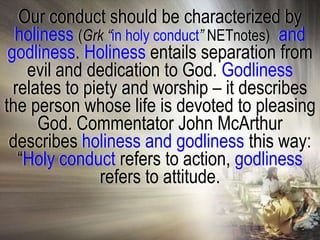 Our conduct should be characterized by
  holiness (Grk “in holy conduct” NETnotes) and
 godliness. Holiness entails separation from
    evil and dedication to God. Godliness
  relates to piety and worship – it describes
the person whose life is devoted to pleasing
      God. Commentator John McArthur
 describes holiness and godliness this way:
   ―Holy conduct refers to action, godliness
               refers to attitude.
 