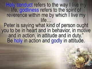 Holy conduct refers to the way I live my
     life, godliness refers to the spirit of
  reverence within me by which I live my
                     life…
 Peter is saying what kind of person ought
you to be in heart and in behavior, in motive
   and in action, in attitude and in duty.‖
  Be holy in action and godly in attitude.
 