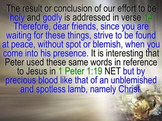 The result or conclusion of our effort to be
  holy and godly is addressed in verse 14
    Therefore, dear friends, since you are
 waiting for these things, strive to be found
at peace, without spot or blemish, when you
come into his presence. It is interesting that
 Peter used these same words in reference
     to Jesus in 1 Peter 1:19 NET but by
 precious blood like that of an unblemished
      and spotless lamb, namely Christ.
 