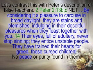 Let‘s contrast this with Peter‘s description of
 false teachers. 2 Peter 2:13b,c NET …By
   considering it a pleasure to carouse in
     broad daylight, they are stains and
    blemishes, indulging in their deceitful
  pleasures when they feast together with
  you. 14 Their eyes, full of adultery, never
 stop sinning; they entice unstable people.
      They have trained their hearts for
        greed, these cursed children!
      No peace or purity found in them.
 