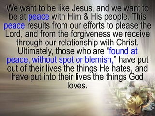 We want to be like Jesus, and we want to
 be at peace with Him & His people. This
peace results from our efforts to please the
Lord, and from the forgiveness we receive
   through our relationship with Christ.
    Ultimately, those who are ―found at
 peace, without spot or blemish,‖ have put
 out of their lives the things He hates, and
  have put into their lives the things God
                     loves.
 