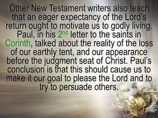 Other New Testament writers also teach
  that an eager expectancy of the Lord‘s
return ought to motivate us to godly living.
    Paul, in his 2nd letter to the saints in
Corinth, talked about the reality of the loss
  of our earthly tent, and our appearance
before the judgment seat of Christ. Paul‘s
 conclusion is that this should cause us to
make it our goal to please the Lord and to
           try to persuade others.
 