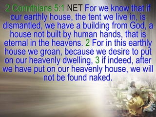2 Corinthians 5:1 NET For we know that if
  our earthly house, the tent we live in, is
dismantled, we have a building from God, a
  house not built by human hands, that is
eternal in the heavens. 2 For in this earthly
house we groan, because we desire to put
on our heavenly dwelling, 3 if indeed, after
we have put on our heavenly house, we will
             not be found naked.
 