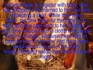 He went there to register with Mary, who
was pledged to be married to him and was
    expecting a child. While they were
  there, the time came for the baby to be
born, and she gave birth to her firstborn, a
son. She wrapped him in cloths and placed
  him in a manger, because there was no
 room for them in the inn. And there were
     shepherds living out in the fields
 nearby, keeping watch over their flocks at
                   night.
 