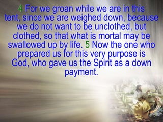 4 For we groan while we are in this
tent, since we are weighed down, because
   we do not want to be unclothed, but
  clothed, so that what is mortal may be
 swallowed up by life. 5 Now the one who
    prepared us for this very purpose is
  God, who gave us the Spirit as a down
                 payment.
 