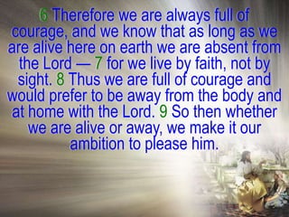 6 Therefore we are always full of
courage, and we know that as long as we
are alive here on earth we are absent from
  the Lord — 7 for we live by faith, not by
  sight. 8 Thus we are full of courage and
would prefer to be away from the body and
 at home with the Lord. 9 So then whether
    we are alive or away, we make it our
           ambition to please him.
 