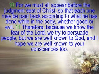 10 For we must all appear before the
 judgment seat of Christ, so that each one
may be paid back according to what he has
  done while in the body, whether good or
  evil. 11 Therefore, because we know the
    fear of the Lord, we try to persuade
people, but we are well known to God, and I
        hope we are well known to your
              consciences too.
 