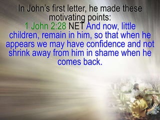 In John‘s first letter, he made these
             motivating points:
      1 John 2:28 NET And now, little
 children, remain in him, so that when he
appears we may have confidence and not
 shrink away from him in shame when he
                comes back.
 