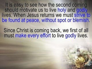 It is easy to see how the second coming
  should motivate us to live holy and godly
lives. When Jesus returns we must strive to
be found at peace, without spot or blemish.
Since Christ is coming back, we first of all
must make every effort to live godly lives.
 